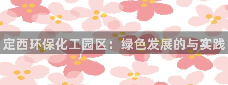 亿万先生官方网站下载手机版：定西环保化工园区：绿色发展的与实践
