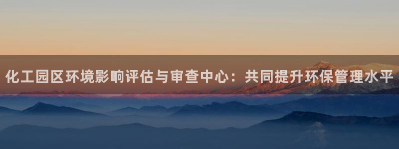 亿万网友在线实时为你解答：化工园区环境影响评估与审查中心：共同提升环保管理水平