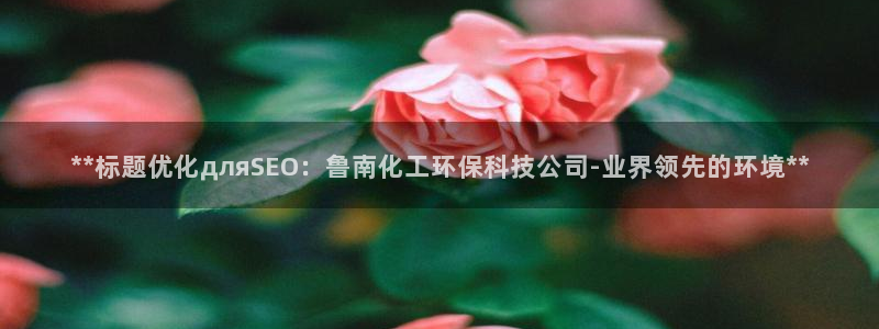 亿万先生手机版客户端下载安装：**标题优化дляSEO：鲁南化工环保科技公司-业界领先的环境**