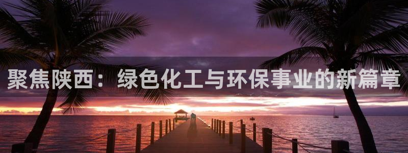 亿万国际合法吗：聚焦陕西：绿色化工与环保事业的新篇章