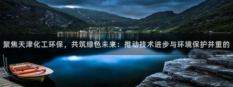 亿万先生手机网页：聚焦天津化工环保，共筑绿色未来：推动技术进步与环境保护并重的